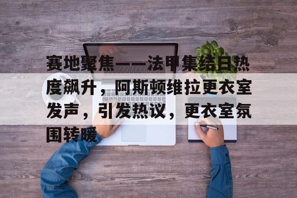 赛地聚焦——法甲集结日热度飙升，阿斯顿维拉更衣室发声，引发热议，更衣室氛围转暖的简单介绍